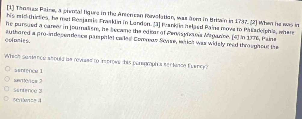 [1] Thomas Paine, a pivotal figure in the American Revolution, was born in Britain in 1737. [2] When he was in
his mid-thirties, he met Benjamin Franklin in London. [3] Franklin helped Paine move to Philadelphia, where
he pursued a career in journalism, he became the editor of Pennsylvania Magazine. [4] In 1776, Paine
colonies. authored a pro-independence pamphlet called Common Sense, which was widely read throughout the
Which sentence should be revised to improve this paragraph's sentence fluency?
sentence 1
sentence 2
sentence 3
sentence 4