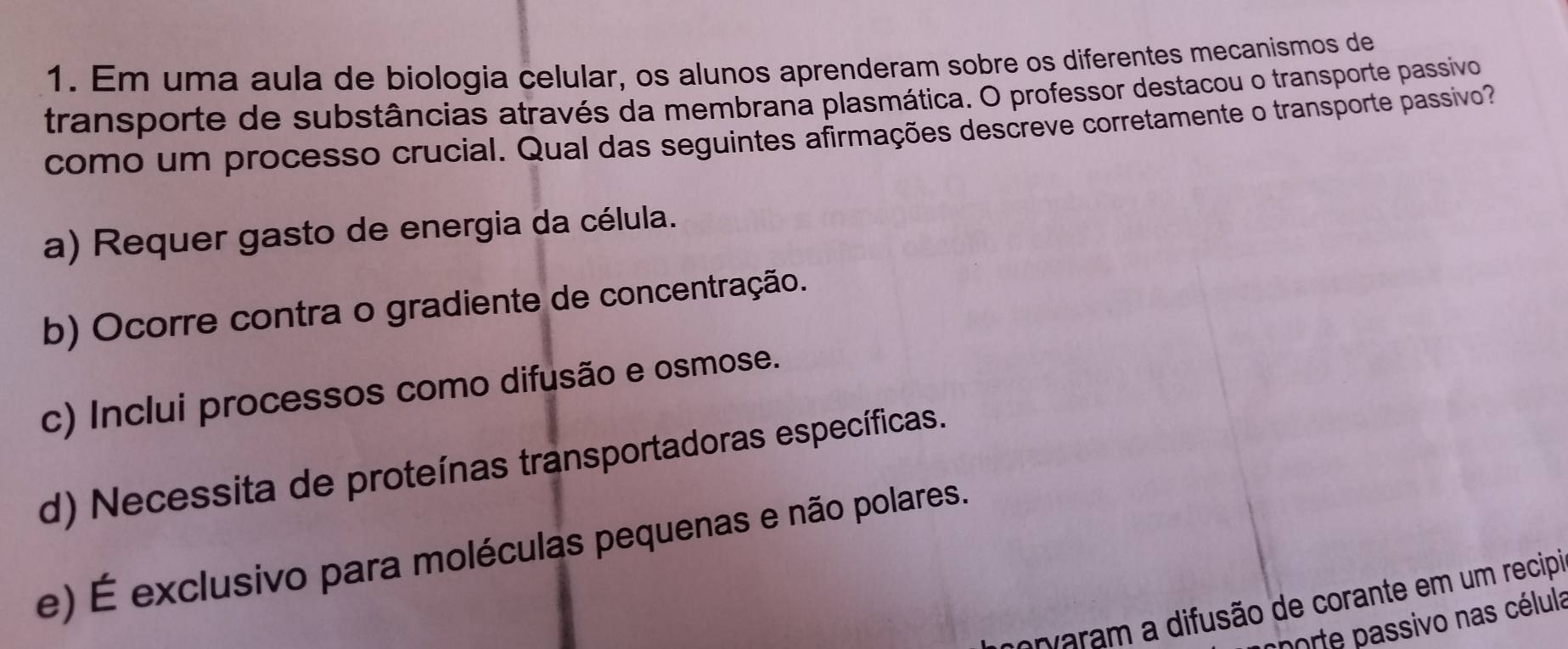 Em uma aula de biologia celular, os alunos aprenderam sobre os diferentes mecanismos de
transporte de substâncias através da membrana plasmática. O professor destacou o transporte passivo
como um processo crucial. Qual das seguintes afirmações descreve corretamente o transporte passivo
a) Requer gasto de energia da célula.
b) Ocorre contra o gradiente de concentração.
c) Inclui processos como difusão e osmose.
d) Necessita de proteínas transportadoras específicas.
e) É exclusivo para moléculas pequenas e não polares.
morvaram a difusão de corante em um recipi
chorte passivo nas célula