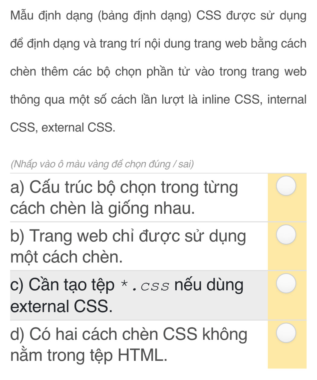 Mẫu định dạng (bảng định dạng) CSS được sử dụng
để định dạng và trang trí nội dung trang web bằng cách
chèn thêm các bộ chọn phần tử vào trong trang web
thông qua một số cách lần lượt là inline CSS, internal
CSS, external CSS.
(Nhấp vào ô màu vàng để chọn đúng / sai)
a) Cấu trúc bộ chọn trong từng
cách chèn là giống nhau.
b) Trang web chỉ được sử dụng
một cách chèn.
c) Cần tạo tệp * . css nếu dùng
external CSS.
d) Có hai cách chèn CSS không
nằm trong tệp HTML.