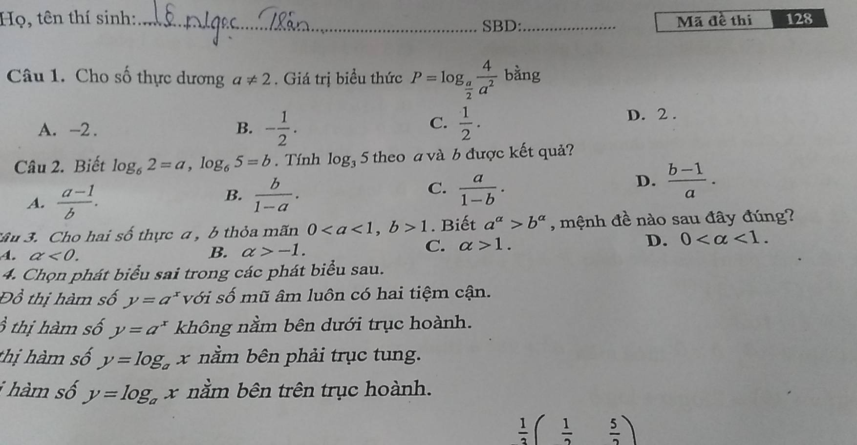 Họ, tên thí sinh: __Mã đề thi 128
SBD:
Câu 1. Cho số thực dương a!= 2. Giá trị biều thức P=log _ a/2  4/a^2  bằng
C.  1/2 .
A. -2. B. - 1/2 . D. 2.
Câu 2. Biết log _62=a, log _65=b. Tính log _35 theo a và b được kết quả?
A.  (a-1)/b .
C.
B.  b/1-a .  a/1-b .
D.  (b-1)/a . 
*Ấu 3. Cho hai số thực a , b thỏa mãn 01. Biết a^(alpha)>b^(alpha) , mệnh đề nào sau đây đúng?
A. alpha <0</tex>.
B. alpha >-1. C. alpha >1. D. 0 <1</tex>. 
4. Chọn phát biểu sai trong các phát biểu sau.
Đồ thị hàm số y=a^x với số mũ âm luôn có hai tiệm cận.
3 thị hàm số y=a^x không nằm bên dưới trục hoành.
thị hàm số y=log _a x nằm bên phải trục tung.
i hàm số y=log _a x nằm bên trên trục hoành.
 1/3 ( 1/2  5/2 )