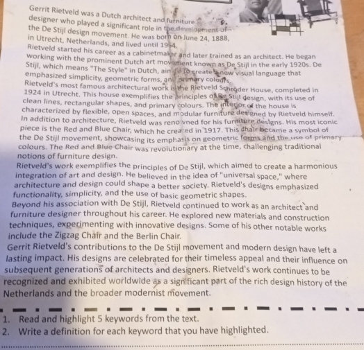 Gerrit Rietveld was a Dutch architect and furniture
designer who played a significant role in the development-of
the De Stijl design movement. He was born on June 24, 1888,
in Utrecht, Netherlands, and lived until 1964.
Rietveld started his career as a cabinetmaker and later trained as an architect. He began
working with the prominent Dutch art movement known as De Stijl in the early 1920s. De
Stijl, which means "The Style" in Dutch, ain fo to create a new visual language that
emphasized simplicity, geometric forms, and primary colours
Rietveld's most famous architectural work is the Rietveld Schröder House, completed in
1924 in Utrecht. This house exemplifies the principles of he Stijl design, with its use of
clean lines, rectangular shapes, and primary colours. The interior of the house is
characterized by flexible, open spaces, and modular furniture designed by Rietveld himself.
In addition to architecture, Rietveld was reno vned for his furniture designs. His most iconic
piece is the Red and Blue Chair, which he created in 1917. This chair became a symbol of
the De Stijl movement, showcasing its emphasis on geometric forms and the use of primary
colours. The Red and Blue Chair was revolutionary at the time, challenging traditional
notions of furniture design.
Rietveld's work exemplifies the principles of De Stijl, which aimed to create a harmonious
integration of art and design. He believed in the idea of "universal space," where
architecture and design could shape a better society. Rietveld's designs emphasized
functionality, simplicity, and the use of basic geometric shapes.
Beyond his association with De Stijl, Rietveld continued to work as an architect and
furniture designer throughout his career. He explored new materials and construction
techniques, experimenting with innovative designs. Some of his other notable works
include the Zigzag Chair and the Berlin Chair.
Gerrit Rietveld's contributions to the De Stijl movement and modern design have left a
lasting impact. His designs are celebrated for their timeless appeal and their influence on
subsequent generations of architects and designers. Rietveld's work continues to be
recognized and exhibited worldwide as a significant part of the rich design history of the
Netherlands and the broader modernist movement.
1. Read and highlight 5 keywords from the text.
2. Write a definition for each keyword that you have highlighted.
_