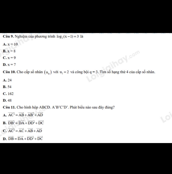 Nghiệm của phương trình log _2(x-1)=3 là
A. x=10
B. x=8
C. x=9
D. x=7
Câu 10. Cho cấp số nhân (u_n) với u_1=2 và công bội q=3. Tìm số hạng thứ 4 của cấp số nhân.
A. 24
B. 54
C. 162
D. 48
Câu 11. Cho hình hộp ABCD. A'B'C'D'. Phát biểu nào sau đây đúng?
A. vector AC'=vector AB+vector AB'+vector AD
B. vector DB'=vector DA+vector DD'+vector DC
C. vector AC'=vector AC+vector AB+vector AD
D. vector DB=vector DA+vector DD'+vector DC