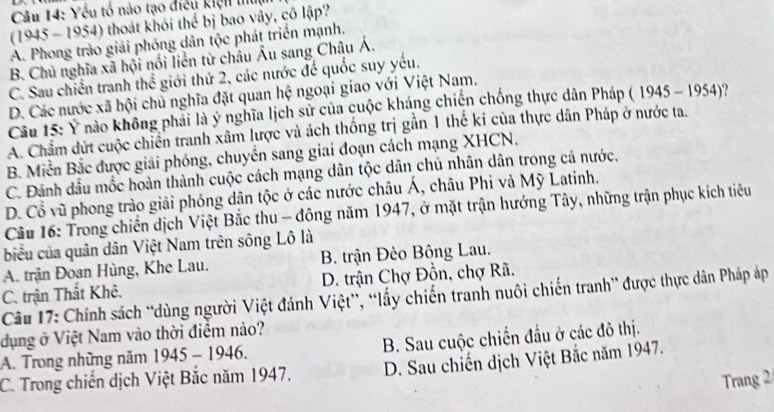 Yếu tổ nào tạo điều kiện thum
(1945 - 1954) thoát khỏi thể bị bao vây, cô lập?
A. Phong trào giải phỏng dân tộc phát triển mạnh.
B. Chủ nghĩa xã hội nổi liền từ châu Âu sang Châu Á.
C. Sau chiến tranh thể giới thứ 2, các nước để quốc suy yếu.
D. Các nước xã hội chủ nghĩa đặt quan hệ ngoại giao với Việt Nam.
Câu 15: Ý nào không phải là ý nghĩa lịch sử của cuộc kháng chiến chống thực dân Pháp ( 1945-1954)
A. Châm dứt cuộc chiến tranh xâm lược và ách thống trị gần 1 thế ki của thực dân Pháp ở nước ta.
B. Miền Bắc được giải phóng, chuyển sang giai đoạn cách mạng XHCN.
C. Đánh dầu mốc hoàn thành cuộc cách mạng dân tộc dân chủ nhân dân trong cả nước.
D. Cổ vũ phong trào giải phóng dân tộc ở các nước châu Á, châu Phi và Mỹ Latinh.
Cầu 16: Trong chiến dịch Việt Bắc thu - đông năm 1947, ở mặt trận hướng Tây, những trận phục kích tiêu
biểu của quân dân Việt Nam trên sông Lô là
A. trận Đoan Hùng, Khe Lau. B. trận Đèo Bông Lau.
C. trận Thất Khê. D. trận Chợ Đồn, chợ Rã.
Câu 17: Chính sách “dùng người Việt đánh Việt”, “ấy chiến tranh nuôi chiến tranh” được thực dân Pháp áp
dụng ở Việt Nam vào thời điểm nào?
A. Trong những năm 1 945-1946 B. Sau cuộc chiến đầu ở các đô thị.
C. Trong chiến dịch Việt Bắc năm 1947. D. Sau chiến dịch Việt Bắc năm 1947.
Trang 2