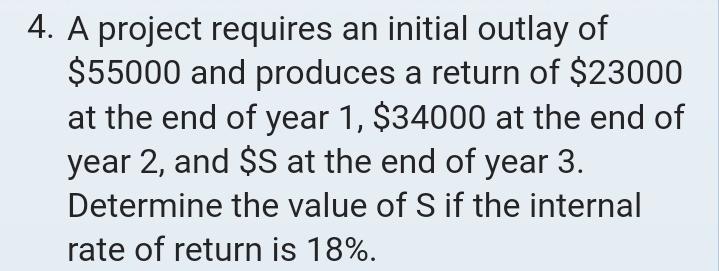 A project requires an initial outlay of
$55000 and produces a return of $23000
at the end of year 1, $34000 at the end of
year 2, and $S at the end of year 3. 
Determine the value of S if the internal 
rate of return is 18%.