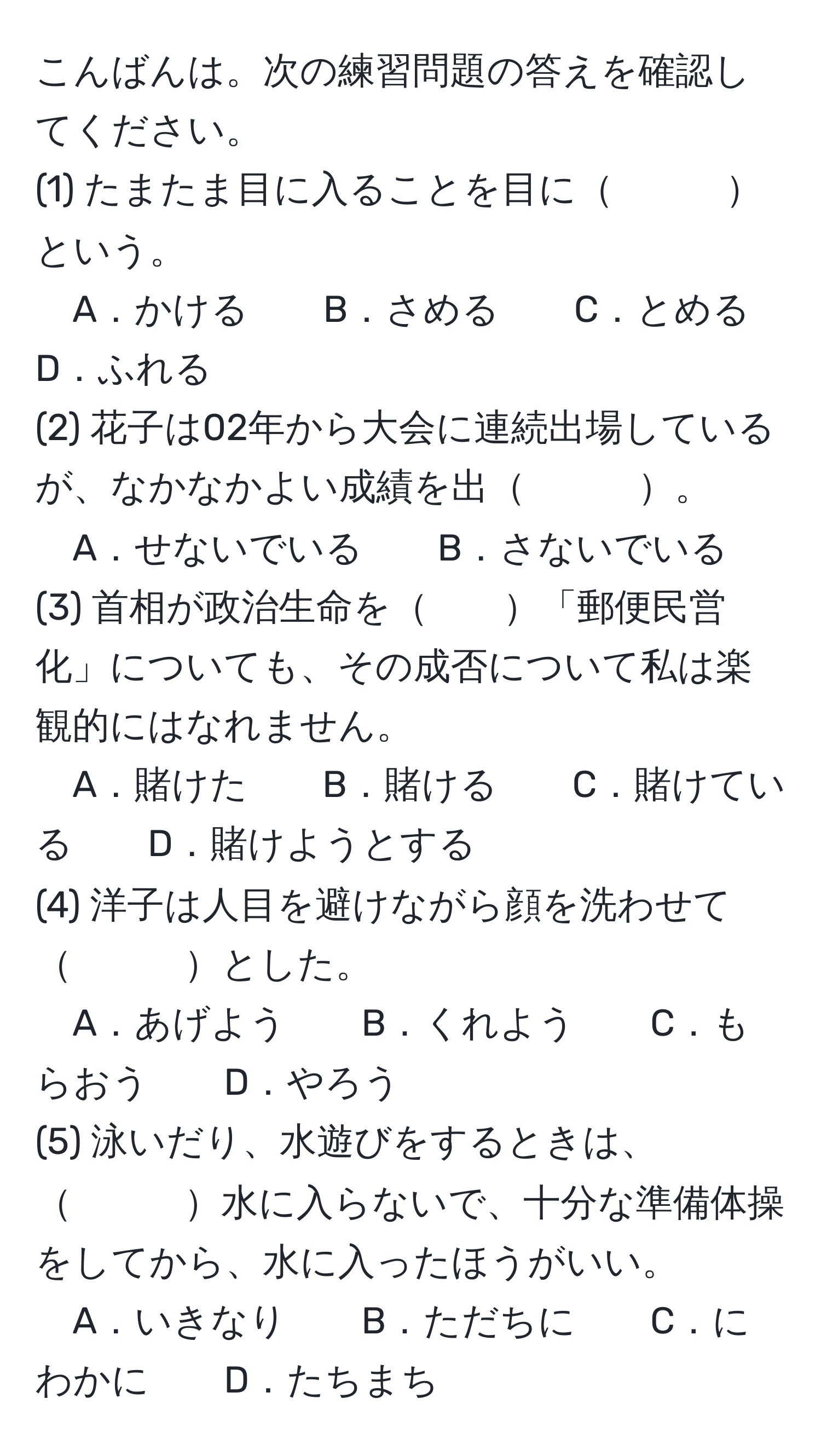 こんばんは。次の練習問題の答えを確認してください。  
(1) たまたま目に入ることを目に　　　という。  
A．かける　　B．さめる　　C．とめる　　D．ふれる  
(2) 花子は02年から大会に連続出場しているが、なかなかよい成績を出　　　。  
A．せないでいる　　B．さないでいる  
(3) 首相が政治生命を　　「郵便民営化」についても、その成否について私は楽観的にはなれません。  
A．賭けた　　B．賭ける　　C．賭けている　　D．賭けようとする  
(4) 洋子は人目を避けながら顔を洗わせて　　　とした。  
A．あげよう　　B．くれよう　　C．もらおう　　D．やろう  
(5) 泳いだり、水遊びをするときは、　　　水に入らないで、十分な準備体操をしてから、水に入ったほうがいい。  
A．いきなり　　B．ただちに　　C．にわかに　　D．たちまち