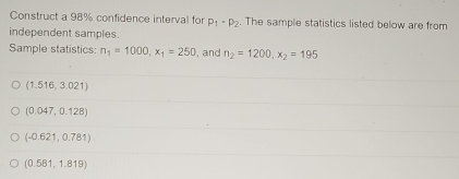 Construct a 98% confidence interval for p_1· p_2. The sample statistics listed below are from
independent samples.
Sample statistics: n_1=1000, x_1=250 , and n_2=1200, x_2=195
(1.516,3.021)
(0.047,0.128)
(-0.621,0.781)
(0.581,1.819)