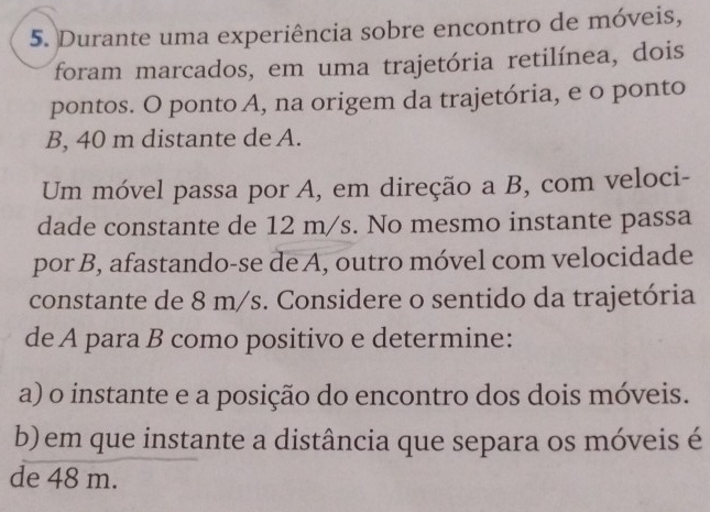 Durante uma experiência sobre encontro de móveis, 
foram marcados, em uma trajetória retilínea, dois 
pontos. O ponto A, na origem da trajetória, e o ponto
B, 40 m distante de A. 
Um móvel passa por A, em direção a B, com veloci- 
dade constante de 12 m/s. No mesmo instante passa 
por B, afastando-se de A, outro móvel com velocidade 
constante de 8 m/s. Considere o sentido da trajetória 
de A para B como positivo e determine: 
a) o instante e a posição do encontro dos dois móveis. 
b) em que instante a distância que separa os móveis é 
de 48 m.