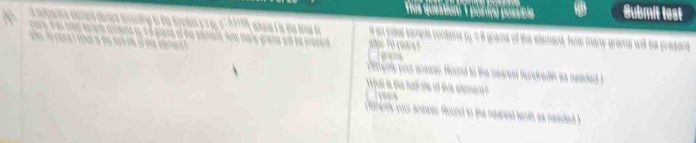 This question 1 pointa) possible Submit test 
f an intial sample contains xy = 8 grams of the element, how many grams will be a 

aialy your answer. found to the nearest hundredth as needed ) 
hat is the half ife of this element?
years
correry your answer. found to the nearest tenth as needed )