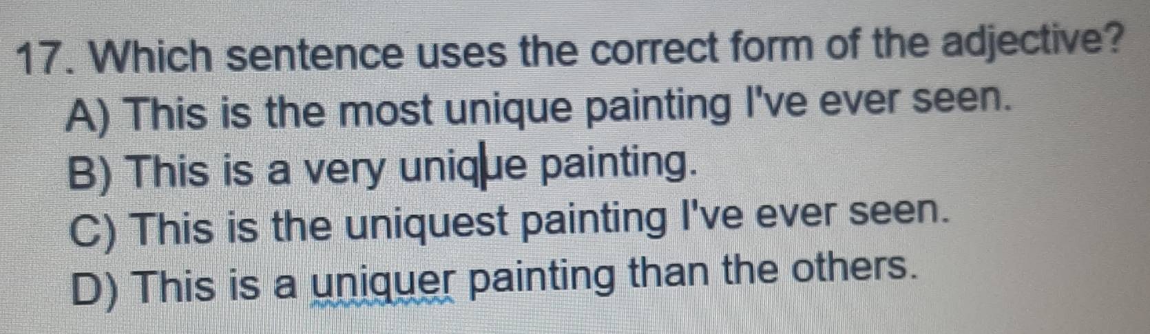 Which sentence uses the correct form of the adjective?
A) This is the most unique painting I've ever seen.
B) This is a very unique painting.
C) This is the uniquest painting I've ever seen.
D) This is a uniquer painting than the others.