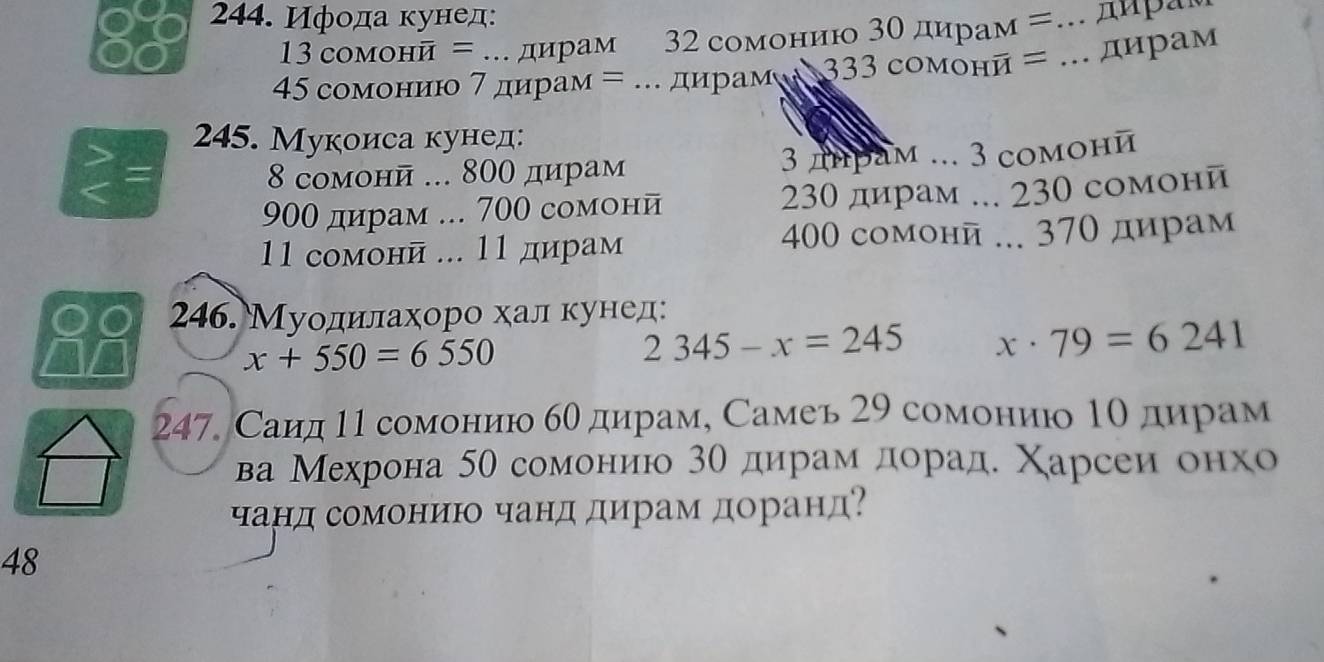 Ифода кунед:
13 сомонй = .. дирам 132 сомонию 3θ дирам =... диρам
45 сомонию 7 дирам = . дирами 333cOM онй = .. дирам 
245. Мукоиса кунед:
8 сомонй ... 800 дирам 3 днрам ... 3 сомони
900 дирам ... 700 сомони 230 дирам ... 230 сомони
400 como Hoverline U
11 сомонй ... 11 дирам i ... 370 дирам
88 246. Муодилахоро хал кунед:
x+550=6550
2345-x=245 x· 79=6241
247. Саид 11 сомонию бθ дирам, Самеь 29 сомонию 1о дирам 
ва Мехрона 50 сомоенηию 3о дирам дорад. Χарсеи онхо 
чанд сомониюо чанд дирам доранд?
48