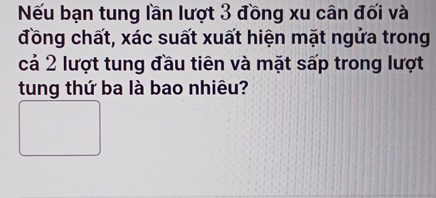 Nếu bạn tung lần lượt 3 đồng xu cân đối và 
đồng chất, xác suất xuất hiện mặt ngửa trong 
cả 2 lượt tung đầu tiên và mặt sấp trong lượt 
tung thứ ba là bao nhiêu?