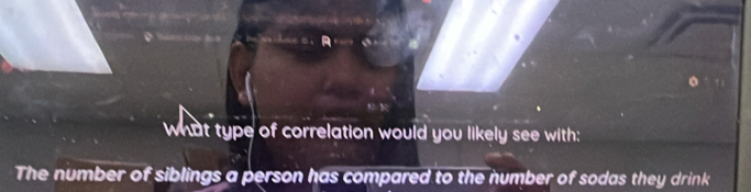 what type of correlation would you likely see with: 
The number of siblings a person has compared to the number of sodas they drink