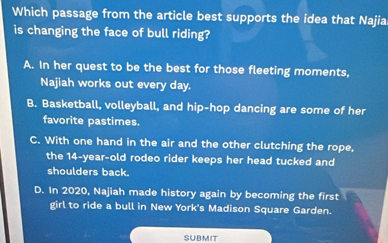 Which passage from the article best supports the idea that Najia
is changing the face of bull riding?
A. In her quest to be the best for those fleeting moments,
Najiah works out every day.
B. Basketball, volleyball, and hip-hop dancing are some of her
favorite pastimes.
C. With one hand in the air and the other clutching the rope,
the 14-year-old rodeo rider keeps her head tucked and
shoulders back.
D. In 2020, Najiah made history again by becoming the first
girl to ride a bull in New York's Madison Square Garden.
SUBMIT