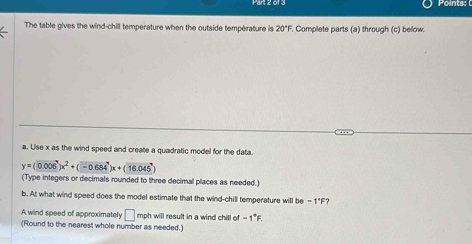 Points:( 
The table gives the wind-chill temperature when the outside tempèrature is 20°F Complete parts (a) through (c) below. 
a. Use x as the wind speed and create a quadratic model for the data.
y=(0.006)x^2+(-0.684)x+(16.045)
(Type integers or decimals rounded to three decimal places as needed.) 
b. At what wind speed does the model estimate that the wind-chill temperature will be -1°F 2 
A wind speed of approximately □ mph will result in a wind chill of -1°F. 
(Round to the nearest whole number as needed.)