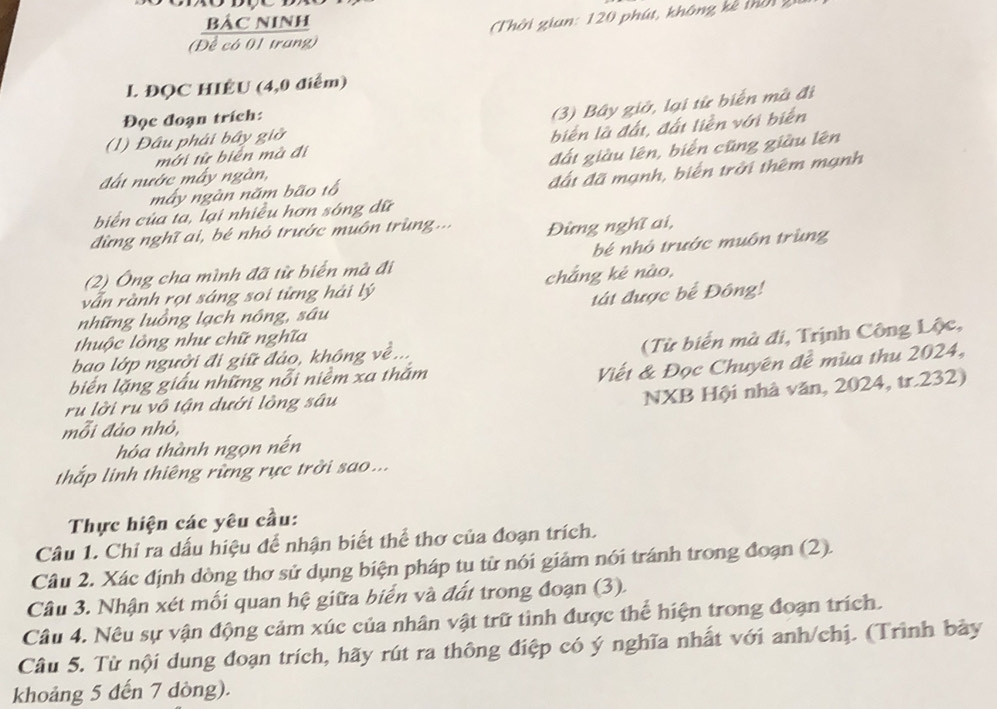 BẢC NINH
(Đề có 01 trang)  Thời gian: 120 phút, không kê mờ1,
l. ĐQC HIÊU (4,0 điểm)
Đọc đoạn trích:
(3) Bây giờ, lại từ biển mà đi
mới từ biển mà đi biến là đất, đất liền với biển
(1) Đâu phải bây giờ
đất nước mấy ngàn, đất giàu lên, biến cũng giàu lên
đất đã mạnh, biến trời thêm mạnh
máy ngàn năm bão tổ
biển của ta, lại nhiều hơn sóng dữ
đừng nghĩ ai, bé nhỏ trước muôn trùng... Đừng nghĩ ai,
(2) Ông cha mình đã từ biển mà đi bé nhỏ trước muôn trùng
vẫn rành rọt sáng soi từng hải lý chắng kè nào,
những luồng lạch nông, sâu tát được bể Đông!
thuộc lòng như chữ nghĩa
(Từ biến mà đi, Trịnh Công Lộc,
bao lớp người đi giữ đảo, không về...
biến lặng giấu những nỗi niềm xa thắm
Viết & Đọc Chuyên đề mùa thu 2024,
ru lời ru vô tận dưới lồng sâu
NXB Hội nhà văn, 2024, tr.232)
mỗi đảo nhỏ,
hóa thành ngọn nến
thắp linh thiêng rừng rực trời sao ...
Thực hiện các yêu cầu:
Câu 1. Chỉ ra dấu hiệu để nhận biết thể thơ của đoạn trích.
Câu 2. Xác định dòng thơ sử dụng biện pháp tu từ nói giảm nói tránh trong đoạn (2).
Câu 3. Nhận xét mối quan hệ giữa biển và đất trong đoạn (3).
Câu 4. Nêu sự vận động cảm xúc của nhân vật trữ tình được thể hiện trong đoạn trích.
Câu 5. Từ nội dung đoạn trích, hãy rút ra thông điệp có ý nghĩa nhất với anh/chị. (Trình bày
khoảng 5 đến 7 dòng).