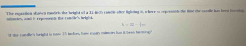 The equation shown models the height of a 32-inch candle after lighting it, where … represents the time the candle has been burning.
minutes, and A represents the candle's height.
h=32- 1/2 m
lf the candle's height is now 25 inches, how many minutes has it been burning?