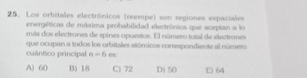 Los orbitales electrónicos (reempe) son regiones espaciales
energéticas de máxima probabilidad electrónica que aceptan a lo
más dos electrones de spines opuestos. El número total de electrones
que ocupan a todos los orbitales atómicos correspondiente al número
cuántico principal n=6 e
A) 60 B) 18 C) 72 D) 50 E) 64