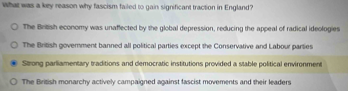 What was a key reason why fascism failed to gain significant traction in England?
The British economy was unaffected by the global depression, reducing the appeal of radical ideologies
The British government banned all political parties except the Conservative and Labour parties
Strong parliamentary traditions and democratic institutions provided a stable political environment
The British monarchy actively campaigned against fascist movements and their leaders