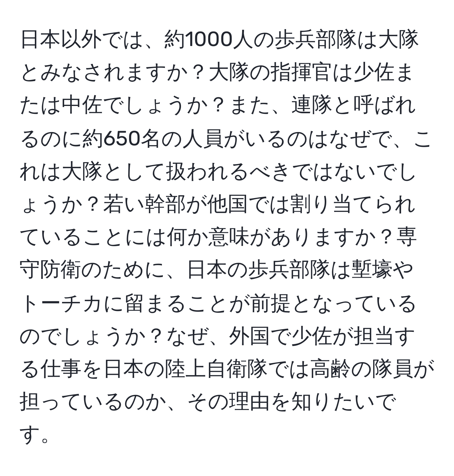 日本以外では、約1000人の歩兵部隊は大隊とみなされますか？大隊の指揮官は少佐または中佐でしょうか？また、連隊と呼ばれるのに約650名の人員がいるのはなぜで、これは大隊として扱われるべきではないでしょうか？若い幹部が他国では割り当てられていることには何か意味がありますか？専守防衛のために、日本の歩兵部隊は塹壕やトーチカに留まることが前提となっているのでしょうか？なぜ、外国で少佐が担当する仕事を日本の陸上自衛隊では高齢の隊員が担っているのか、その理由を知りたいです。