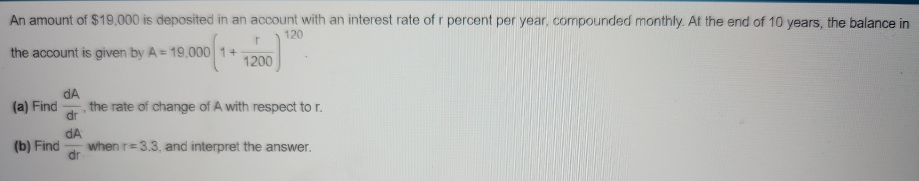 An amount of $19,000 is deposited in an account with an interest rate of r percent per year, compounded monthly. At the end of 10 years, the balance in 
the account is given by A=19,000(1+ r/1200 )^120. 
(a) Find  dA/dr  , the rate of change of A with respect to r. 
(b) Find  dA/dr  when r=3.3 , and interpret the answer.