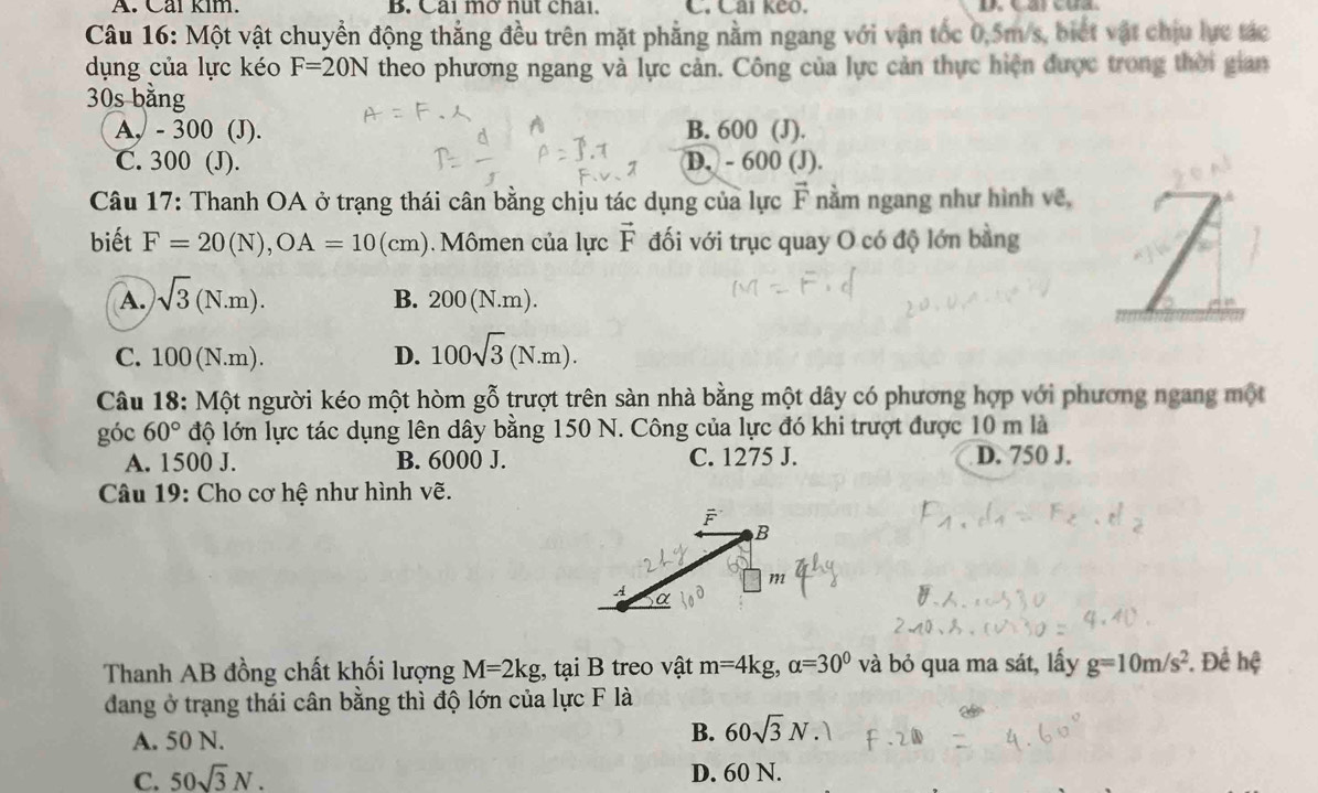 Cai kim. B. Cải mở nut chải. C. Cai keo. 
Câu 16: Một vật chuyển động thẳng đều trên mặt phẳng nằm ngang với vận tốc 0,5m/s, biết vật chịu lực tác
dụng của lực kéo F=20N theo phương ngang và lực cản. Công của lực cản thực hiện được trong thời gian
30s bằng
A, - 300 (J). B. 600 (J).
C. 300 (J). D. - 600 (J).
Câu 17: Thanh OA ở trạng thái cân bằng chịu tác dụng của lực F nằm ngang như hình về, 
biết F=20(N), OA=10(cm) Mômen của lực vector F đối với trục quay O có độ lớn bằng
A. sqrt(3)(N.m).
B. 200(N.m). 
L
C. 100(N.m). D. 100sqrt(3)(N.m). 
Câu 18: Một người kéo một hòm gwidehat O trượt trên sàn nhà bằng một dây có phương hợp với phương ngang một
góc 60° độ lớn lực tác dụng lên dây bằng 150 N. Công của lực đó khi trượt được 10 m là
A. 1500 J. B. 6000 J. C. 1275 J. D. 750 J.
Câu 19: Cho cơ hệ như hình vẽ.
F
B
771
A a
Thanh AB đồng chất khối lượng M=2kg , tại B treo vật m=4kg, alpha =30° và bỏ qua ma sát, lấy g=10m/s^2. Để hệ
dang ở trạng thái cân bằng thì độ lớn của lực F là
A. 50 N.
B. 60sqrt(3)N.
C. 50sqrt(3)N. D. 60 N.