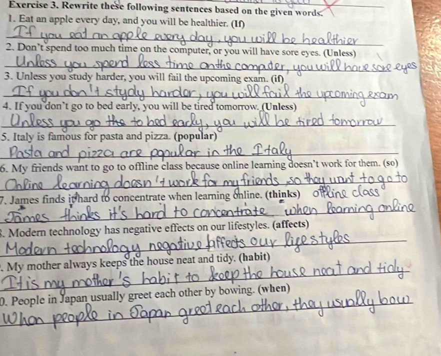 Rewrite these following sentences based on the given words. 
1. Eat an apple every day, and you will be healthier. (If) 
_ 
2. Don’t spend too much time on the computer, or you will have sore eyes. (Unless) 
_ 
3. Unless you study harder, you will fail the upcoming exam. (if) 
_ 
4. If you don’t go to bed early, you will be tired tomorrow. (Unless) 
_ 
5. Italy is famous for pasta and pizza. (popular) 
_ 
6. My friends want to go to offline class because online learning doesn’t work for them. (so) 
_ 
7. James finds it hard to concentrate when learning online. (thinks) c 
_ 
_ 
_ 
3. Modern technology has negative effects on our lifestyles. (affects) 
_ 
. My mother always keeps the house neat and tidy. (habit) 
_ 
_ 
0. People in Japan usually greet each other by bowing. (when)