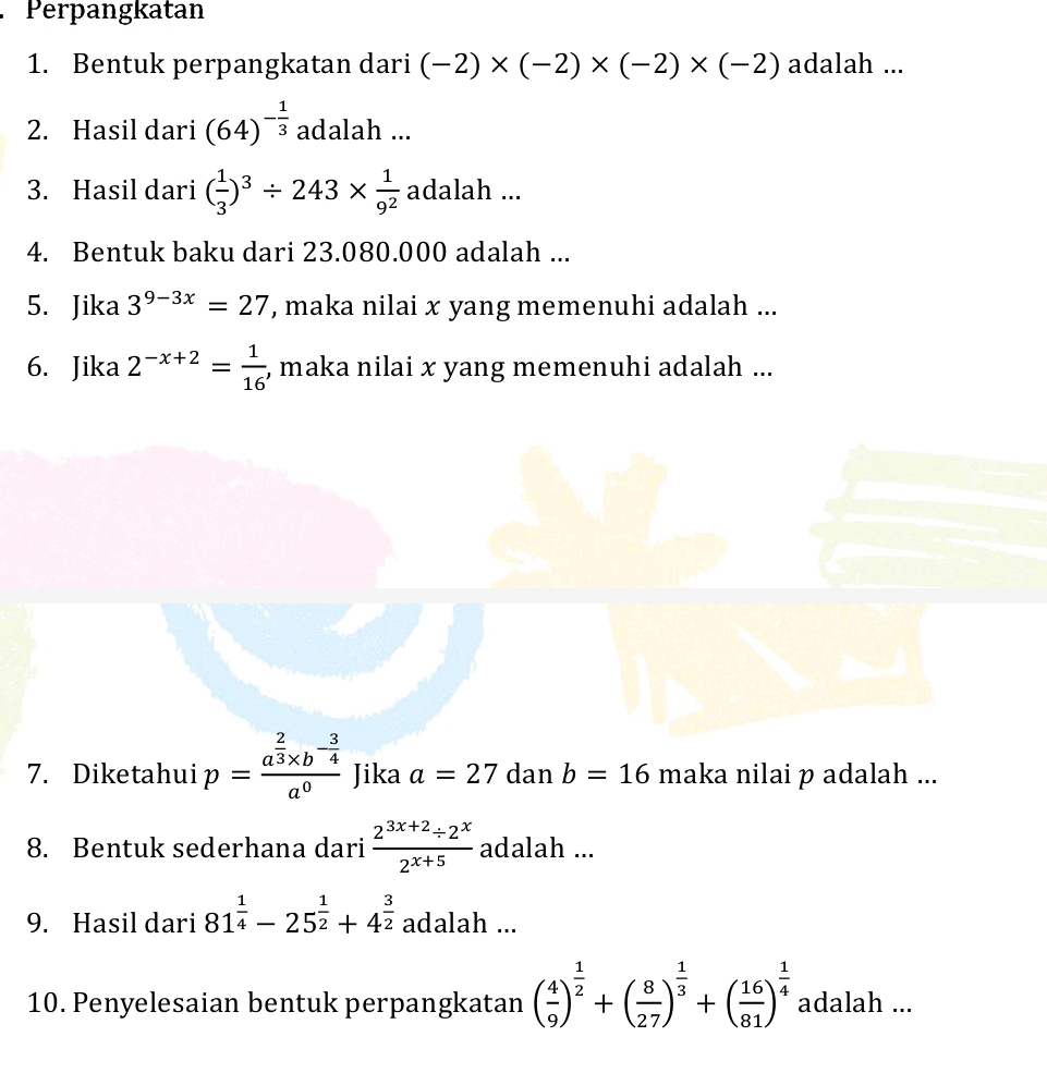 Perpangkatan 
1. Bentuk perpangkatan dari (-2)* (-2)* (-2)* (-2) adalah ... 
2. Hasil dari (64)^- 1/3  adalah ... 
3. Hasil dari ( 1/3 )^3/ 243*  1/9^2  adalah ... 
4. Bentuk baku dari 23.080.000 adalah ... 
5. Jika 3^(9-3x)=27 , maka nilai x yang memenuhi adalah ... 
6. Jika 2^(-x+2)= 1/16  , maka nilai x yang memenuhi adalah ... 
7. Diketahui p=frac a^(frac 2)3* b^(-frac 3)4a^0 Jika a=27 dan b=16 maka nilai p adalah ... 
8. Bentuk sederhana dari  (2^(3x+2)/ 2^x)/2^(x+5)  adalah ... 
9. Hasil dari 81^(frac 1)4-25^(frac 1)2+4^(frac 3)2 adalah ... 
10. Penyelesaian bentuk perpangkatan ( 4/9 )^ 1/2 +( 8/27 )^ 1/3 +( 16/81 )^ 1/4  adalah ...