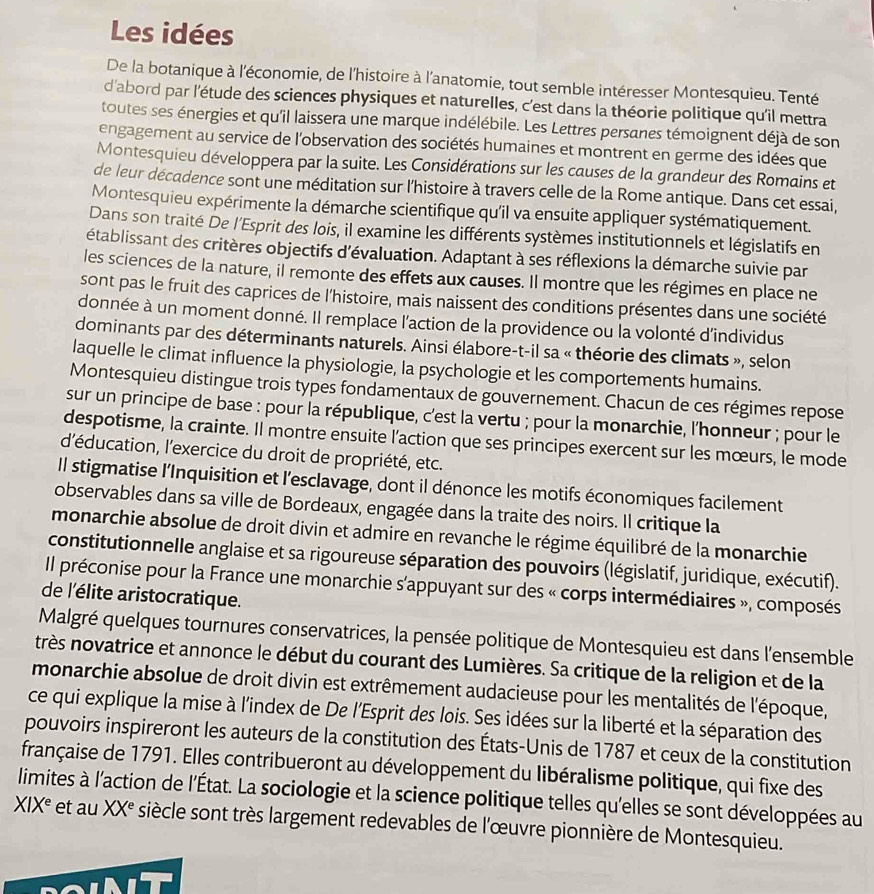 Les idées
De la botanique à l'économie, de l'histoire à l'anatomie, tout semble intéresser Montesquieu. Tenté
d'abord par l'étude des sciences physiques et naturelles, c’est dans la théorie politique qu'il mettra
toutes ses énergies et qu'il laissera une marque indélébile. Les Lettres persanes témoignent déjà de son
engagement au service de l'observation des sociétés humaines et montrent en germe des idées que
Montesquieu développera par la suite. Les Considérations sur les causes de la grandeur des Romains et
de leur décadence sont une méditation sur l'histoire à travers celle de la Rome antique. Dans cet essai,
Montesquieu expérimente la démarche scientifique qu'il va ensuite appliquer systématiquement.
Dans son traité De l'Esprit des lois, il examine les différents systèmes institutionnels et législatifs en
établissant des critères objectifs d'évaluation. Adaptant à ses réflexions la démarche suivie par
les sciences de la nature, il remonte des effets aux causes. Il montre que les régimes en place ne
sont pas le fruit des caprices de l'histoire, mais naissent des conditions présentes dans une société
donnée à un moment donné. Il remplace l'action de la providence ou la volonté d'individus
dominants par des déterminants naturels. Ainsi élabore-t-il sa « théorie des climats », selon
laquelle le climat influence la physiologie, la psychologie et les comportements humains.
Montesquieu distingue trois types fondamentaux de gouvernement. Chacun de ces régimes repose
sur un principe de base : pour la république, c'est la vertu ; pour la monarchie, l'honneur ; pour le
despotisme, la crainte. Il montre ensuite l’action que ses principes exercent sur les mœurs, le mode
d'éducation, l'exercice du droit de propriété, etc.
Il stigmatise l’Inquisition et l'esclavage, dont il dénonce les motifs économiques facilement
observables dans sa ville de Bordeaux, engagée dans la traite des noirs. Il critique la
monarchie absolue de droit divin et admire en revanche le régime équilibré de la monarchie
constitutionnelle anglaise et sa rigoureuse séparation des pouvoirs (législatif, juridique, exécutif).
Il préconise pour la France une monarchie s'appuyant sur des « corps intermédiaires », composés
de l'élite aristocratique.
Malgré quelques tournures conservatrices, la pensée politique de Montesquieu est dans l'ensemble
très novatrice et annonce le début du courant des Lumières. Sa critique de la religion et de la
monarchie absolue de droit divin est extrêmement audacieuse pour les mentalités de l'époque,
ce qui explique la mise à l'index de De l'Esprit des lois. Ses idées sur la liberté et la séparation des
pouvoirs inspireront les auteurs de la constitution des États-Unis de 1787 et ceux de la constitution
française de 1791. Elles contribueront au développement du libéralisme politique, qui fixe des
limites à l'action de l'État. La sociologie et la science politique telles qu'elles se sont développées au
XIX^e et au XX^e siècle sont très largement redevables de l'œuvre pionnière de Montesquieu.