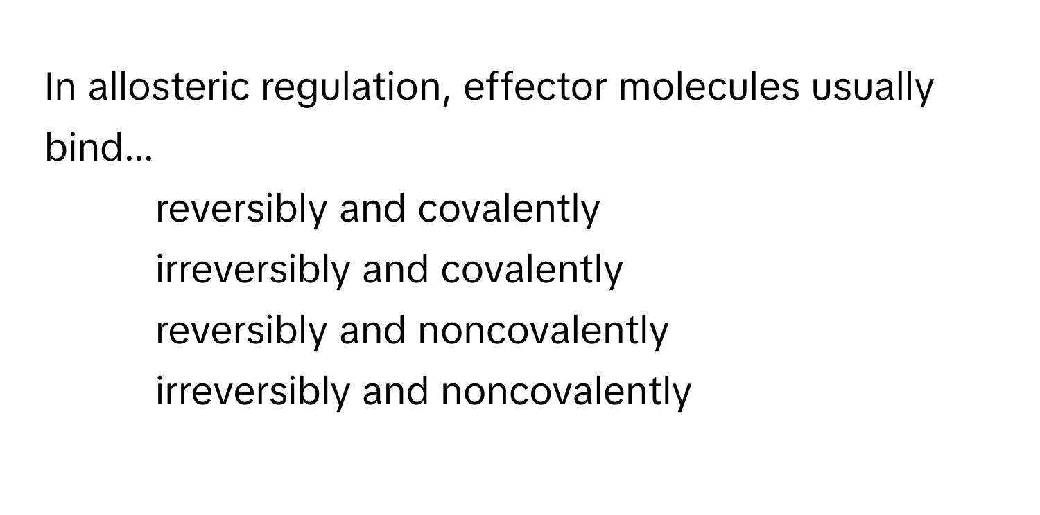 In allosteric regulation, effector molecules usually bind...

1) reversibly and covalently 
2) irreversibly and covalently 
3) reversibly and noncovalently 
4) irreversibly and noncovalently