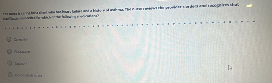 The nurse is caring for a client who has heart failure and a history of asthma. The nurse reviews the provider's orders and recognizes that
clarification is needed for which of the following medications?
Carvedilol
Fluticasone
Captopril
isosorbide dinitrate