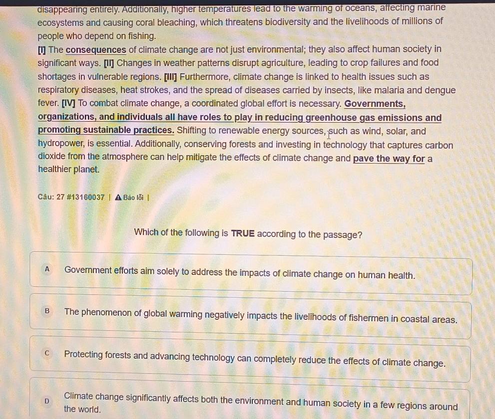 disappearing entirely. Additionally, higher temperatures lead to the warming of oceans, affecting marine
ecosystems and causing coral bleaching, which threatens biodiversity and the livelihoods of millions of
people who depend on fishing.
[I] The consequences of climate change are not just environmental; they also affect human society in
significant ways. [II] Changes in weather patterns disrupt agriculture, leading to crop failures and food
shortages in vulnerable regions. [III] Furthermore, climate change is linked to health issues such as
respiratory diseases, heat strokes, and the spread of diseases carried by insects, like malaria and dengue
fever. [IV] To combat climate change, a coordinated global effort is necessary. Governments,
organizations, and individuals all have roles to play in reducing greenhouse gas emissions and
promoting sustainable practices. Shifting to renewable energy sources, such as wind, solar, and
hydropower, is essential. Additionally, conserving forests and investing in technology that captures carbon
dioxide from the atmosphere can help mitigate the effects of climate change and pave the way for a
healthier planet.
Câu: 27 #13160037 | ▲ Báo lỗi|
Which of the following is TRUE according to the passage?
A Government efforts aim solely to address the impacts of climate change on human health.
B The phenomenon of global warming negatively impacts the livelihoods of fishermen in coastal areas.
c Protecting forests and advancing technology can completely reduce the effects of climate change.
D Climate change significantly affects both the environment and human society in a few regions around
the world.