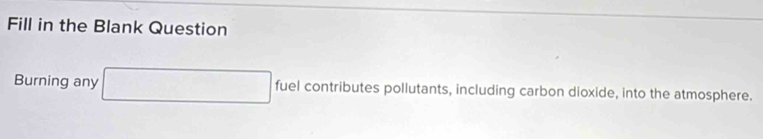 Fill in the Blank Question 
Burning any □ fuel contributes pollutants, including carbon dioxide, into the atmosphere.