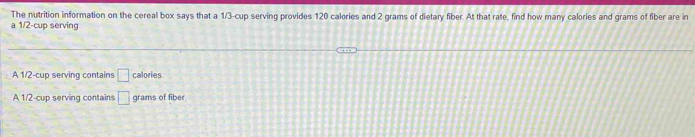 The nutrition information on the cereal box says that a 1/3 -cup serving provides 120 calories and 2 grams of dietary fiber. At that rate, find how many calories and grams of fiber are in
a 1/2 -cup serving
A 1/2 -cup serving contains □ calories
A 1/2 -cup serving contains □ grams of fiber