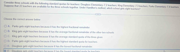 Consider three schools with the following standard quotas for teachers: Douglass Elementary- 7.2 teachers; King Elementary- 7.3 teachers; Parks Elementary- 7.4 teachers
Suppose that 22 teachers are available for the three schools together. Under Hamilton's method, which school gets eight teachers?
Choose the correct answer below
A. Parks gets eight teachers because it has the highest fractional remainder
B. King gets eight teachers because it has the average fractional remainder of the other two schools
C. King gets eight teachers because it has the average standard quota of the three given
D. Parks gets eight teachers because it has the highest standard quota for teachers
E. Douglass gets eight teachers because it has the lowest fractional remainder
F Douglass gets eight teachers because it has the lowest standard quota for teachers