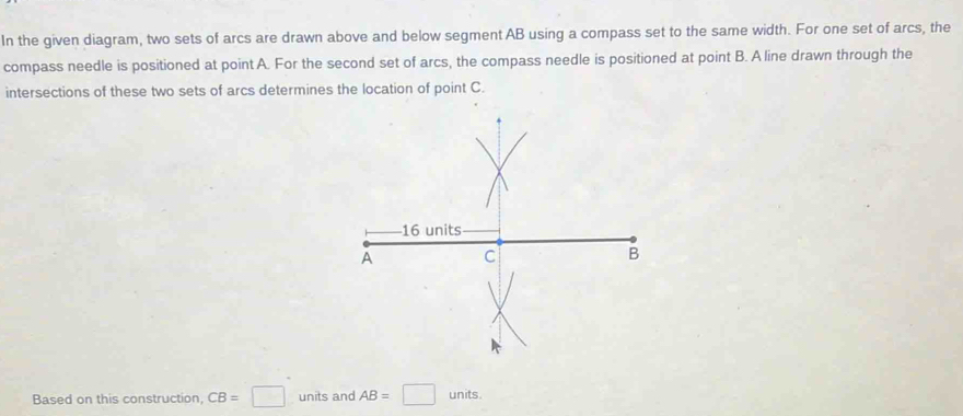 In the given diagram, two sets of arcs are drawn above and below segment AB using a compass set to the same width. For one set of arcs, the 
compass needle is positioned at point A. For the second set of arcs, the compass needle is positioned at point B. A line drawn through the 
intersections of these two sets of arcs determines the location of point C. 
Based on this construction CB=□ units and AB=□ units.