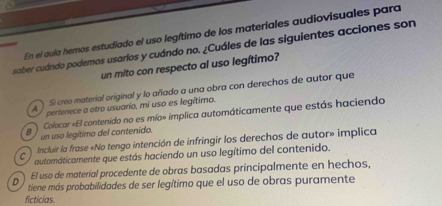 En el aula hemos estudiado el uso legítimo de los materiales audiovisuales para
saber cuándo podemos usarlos y cuándo no. ¿Cuáles de las siguientes acciones son
un mito con respecto al uso legítimo?
Si creo material original y lo añado a una obra con derechos de autor que
A pertenece a otro usuario, mi uso es legítimo.
Colocar «El contenido no es mío» implica automáticamente que estás haciendo
B un uso legítimo del contenido.
Incluir la frase «No tengo intención de infringir los derechos de autor» implica
C automáticamente que estás haciendo un uso legítimo del contenido.
El uso de material procedente de obras basadas principalmente en hechos,
D tiene más probabilidades de ser legítimo que el uso de obras puramente
ficticias.