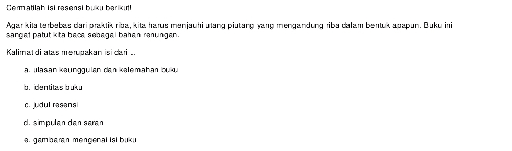 Cermatilah isi resensi buku berikut! 
Agar kita terbebas dari praktik riba, kita harus menjauhi utang piutang yang mengandung riba dalam bentuk apapun. Buku ini 
sangat patut kita baca sebagai bahan renungan. 
Kalimat di atas merupakan isi dari ... 
a. ulasan keunggulan dan kelemahan buku 
b. identitas buku 
c. judul resensi 
d. simpulan dan saran 
e. gambaran mengenai isi buku