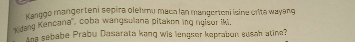 Kanggo mangerteni sepira olehmu maca lan mangerteni isine crita wayang 
'Kidang Kencana'', coba wangsulana pitakon ing ngisor iki. 
Aha sebabe Prabu Dasarata kang wis lengser keprabon susah atine?