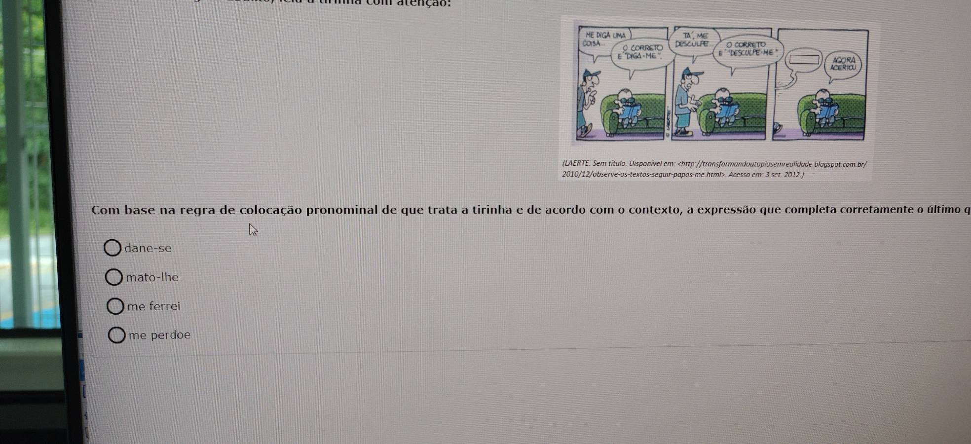 atenção:
(LAERTE. Sem título. Disponível em:. Acesso em: 3 set. 2012.)
Com base na regra de colocação pronominal de que trata a tirinha e de acordo com o contexto, a expressão que completa corretamente o último qe
dane-se
mato-lhe
me ferrei
me perdoe