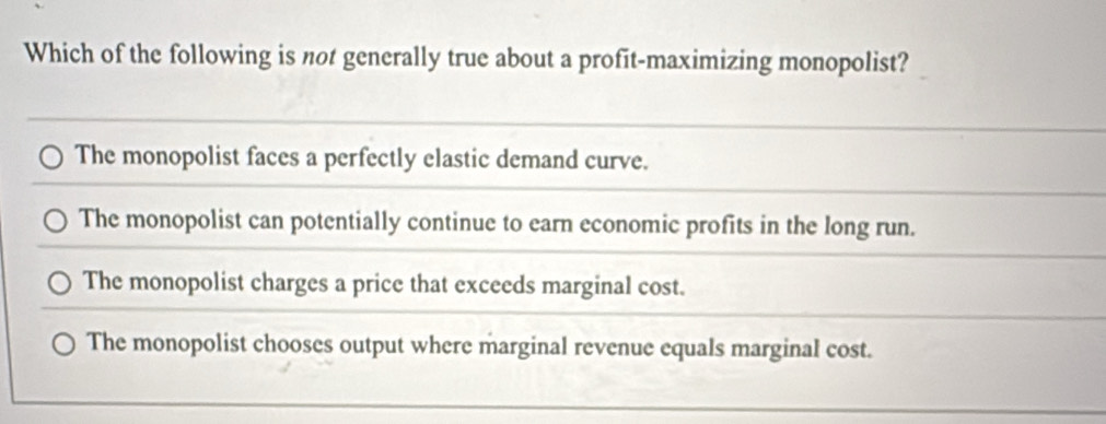 Which of the following is not generally true about a profit-maximizing monopolist?
The monopolist faces a perfectly elastic demand curve.
The monopolist can potentially continue to earn economic profits in the long run.
The monopolist charges a price that exceeds marginal cost.
The monopolist chooses output where marginal revenue equals marginal cost.