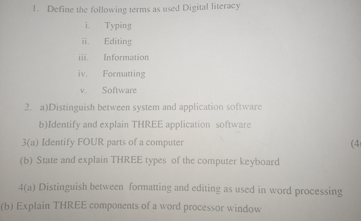 Define the following terms as used Digital literacy 
i. Typing 
ii. Editing 
iii. Information 
iv. Formatting 
v. Software 
2. a)Distinguish between system and application software 
b)Identify and explain THREE application software 
3(a) Identify FOUR parts of a computer (4 
(b) State and explain THREE types of the computer keyboard 
4(a) Distinguish between formatting and editing as used in word processing 
(b) Explain THREE components of a word processor window