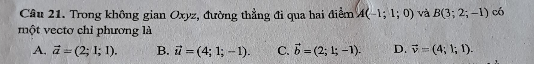 Trong không gian Oxyz, đường thẳng đi qua hai điểm A(-1;1;0) và B(3;2;-1) có
một vectơ chỉ phương là
A. vector a=(2;1;1). B. vector u=(4;1;-1). C. vector b=(2;1;-1). D. vector v=(4;1;1).