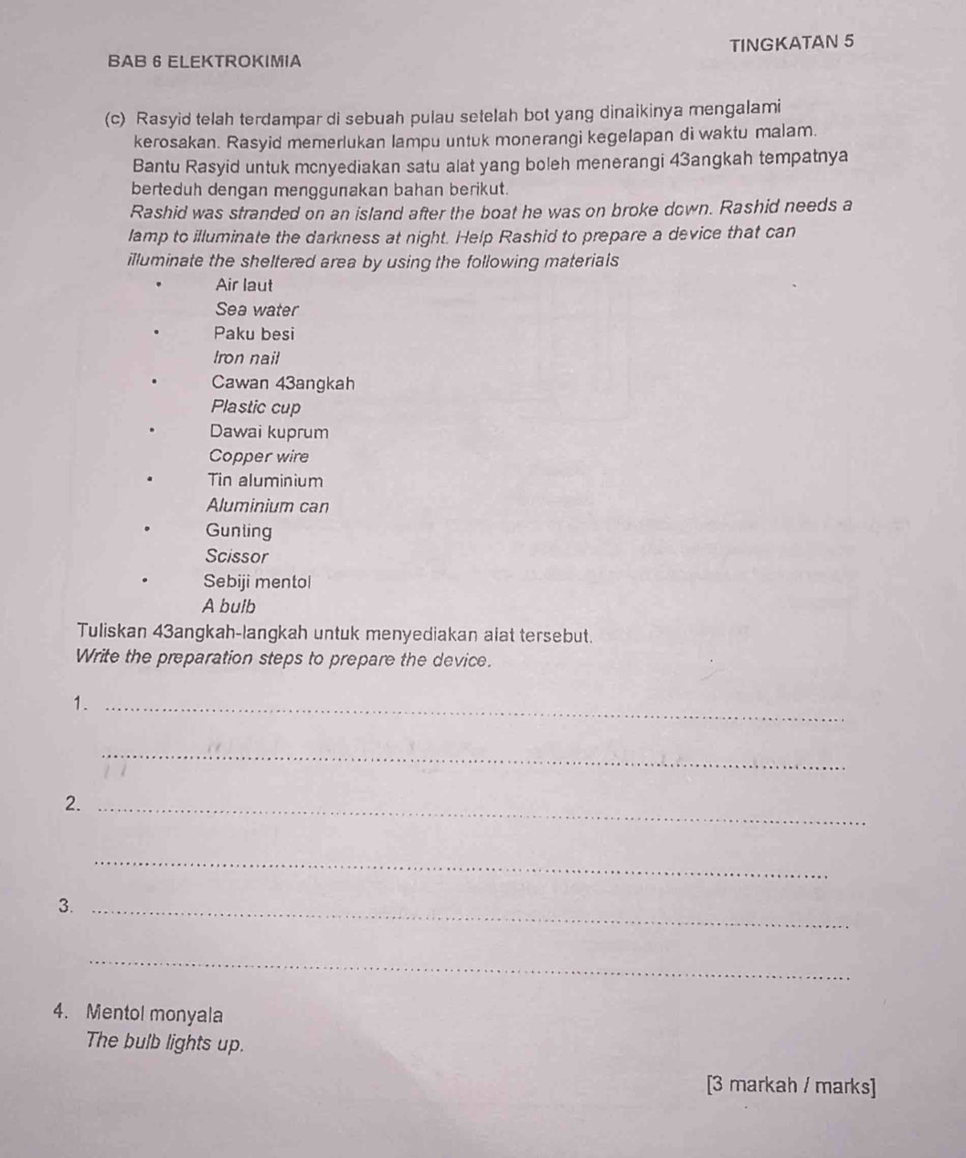 BAB 6 ELEKTROKIMIA TINGKATAN 5 
(c) Rasyid telah terdampar di sebuah pulau setelah bot yang dinaikinya mengalami 
kerosakan. Rasyid memerlukan lampu untuk monerangi kegelapan di waktu malam. 
Bantu Rasyid untuk mcnyediakan satu alat yang boleh menerangi 43angkah tempatnya 
berteduh dengan menggunakan bahan berikut. 
Rashid was stranded on an island after the boat he was on broke down. Rashid needs a 
lamp to illuminate the darkness at night. Help Rashid to prepare a device that can 
illuminate the sheltered area by using the following materials 
Air laut 
Sea water 
Paku besi 
Iron nail 
Cawan 43angkah 
Plastic cup 
Dawai kuprum 
Copper wire 
Tin aluminium 
Aluminium can 
Gunling 
Scissor 
Sebiji mentol 
A buib 
Tuliskan 43angkah-langkah untuk menyediakan alat tersebut. 
Write the preparation steps to prepare the device. 
1._ 
_ 
2._ 
_ 
3._ 
_ 
4. Mentol monyala 
The bulb lights up. 
[3 markah / marks]