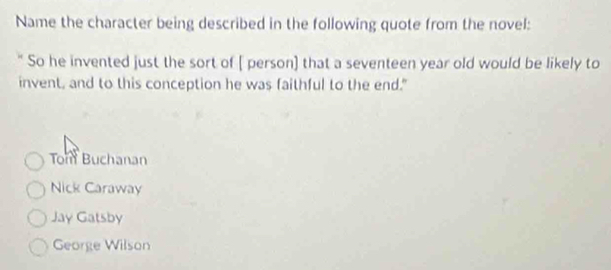 Name the character being described in the following quote from the novel:
So he invented just the sort of [ person] that a seventeen year old would be likely to
invent, and to this conception he was faithful to the end."
Tom Buchanan
Nick Caraway
Jay Gatsby
George Wilson