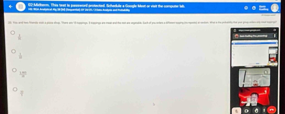 02:Midterm. This test is password protected. Schedule a Google Meet or visit the computer lab.
HS HGA Aralytical Alg 20 [ (Sequential) SVY 24/25 / 2 Dats Analynis and Probability
29. You aned two friends visit a pizza shop. There are 15 toppings. 5 toppings are meat and the nest are vegetable. Each of you orders a diffeent topping (no-epets) at rendon. What a the potublity that yor gouo onir my mr nener
frac 28m
 1/10 
 100/8 
 33/3 