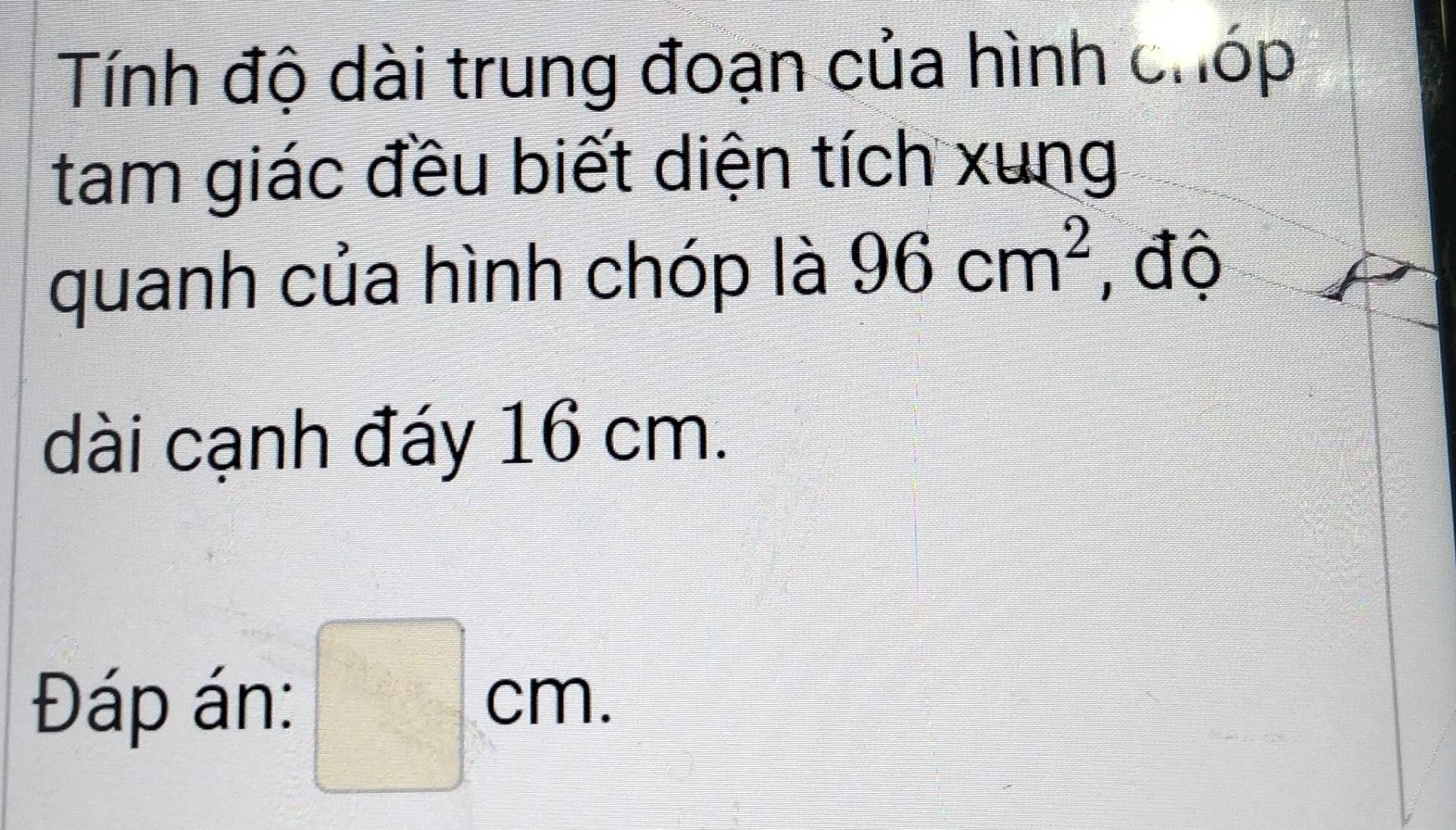 Tính độ dài trung đoạn của hình chóp 
tam giác đều biết diện tích xung 
quanh của hình chóp là 96cm^2 , độ 
dài cạnh đáy 16 cm. 
Đáp án: □ cm.