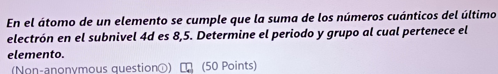 En el átomo de un elemento se cumple que la suma de los números cuánticos del último 
electrón en el subnivel 4d es 8,5. Determine el periodo y grupo al cual pertenece el 
elemento. 
(Non-anonymous questiono) (50 Points)