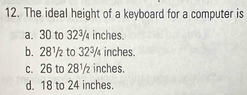 The ideal height of a keyboard for a computer is
a. 30 to 32¾ inches.
b. 28¹/ to 32³ inches.
c. 26 to 28¹ inches.
d. 18 to 24 inches.