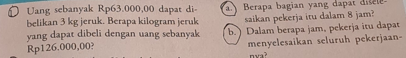 Uang sebanyak Rp63.000,00 dapat di- a.) Berapa bagian yang dapat disele 
belikan 3 kg jeruk. Berapa kilogram jeruk 
saikan pekerja itu dalam 8 jam? 
yang dapat dibeli dengan uang sebanyak b. ) Dalam berapa jam, pekerja itu dapat
Rp126.000,00? 
menyelesaikan seluruh pekerjaan- 
nva?