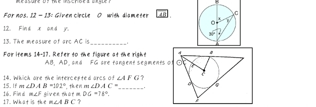 measure of the inscribe d angle  ? B
For nos. 12 - 13: Given circle O with diameter AB 
12. Find x and r
13. The measure of arc AC is __
For items 14-17. Refer to the figure at the right 
AB, AD, and FG are tangent segments of
14. Which are the intercepted arcs of ∠ AFG ?
15. If m∠ DAB=102° , then m ∠ DAC= _ 
16. Find m∠ F given that m DG=78°.
17. What is the m∠ ABC ?